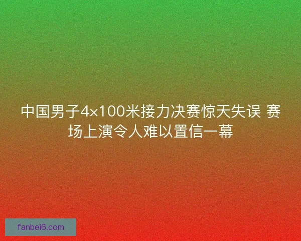 中国男子4×100米接力决赛惊天失误 赛场上演令人难以置信一幕